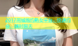 2017同城炮约熟女平台，快速约会、随时聊天