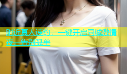 附近真人速约，一键开启同城激情夜，告别孤单