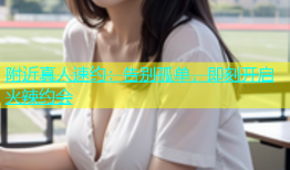 附近真人速约：告别孤单，即刻开启火辣约会