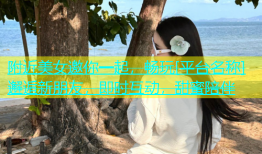 附近美女邀你一起，畅玩[平台名称]邂逅新朋友，即时互动，甜蜜陪伴