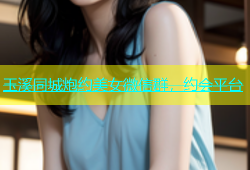 玉溪同城炮约美女微信群，约会平台