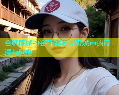 合肥同城约会新体验 发现城市的浪漫与乐趣