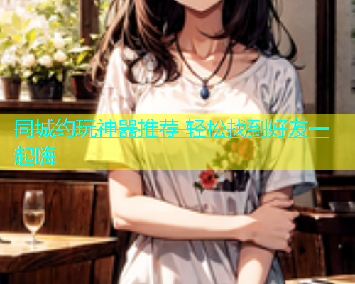 同城约玩神器推荐 轻松找到好友一起嗨