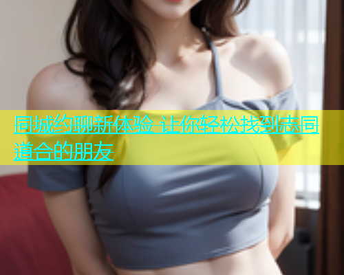 同城约聊新体验 让你轻松找到志同道合的朋友