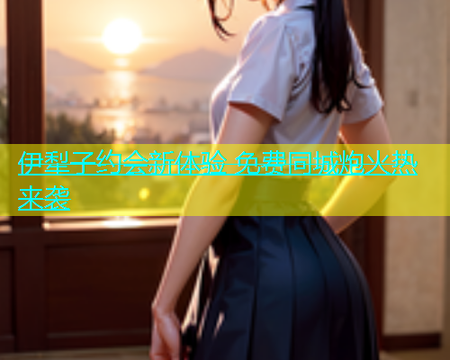 伊犁子约会新体验 免费同城炮火热来袭