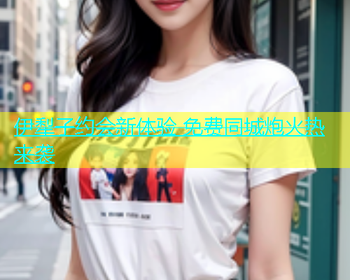 伊犁子约会新体验 免费同城炮火热来袭