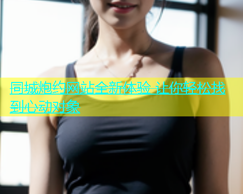 同城炮约网站全新体验 让你轻松找到心动对象