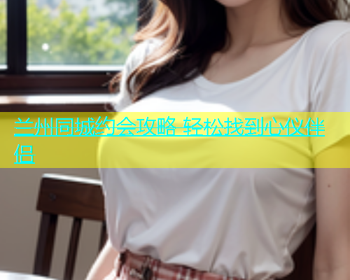 兰州同城约会攻略 轻松找到心仪伴侣