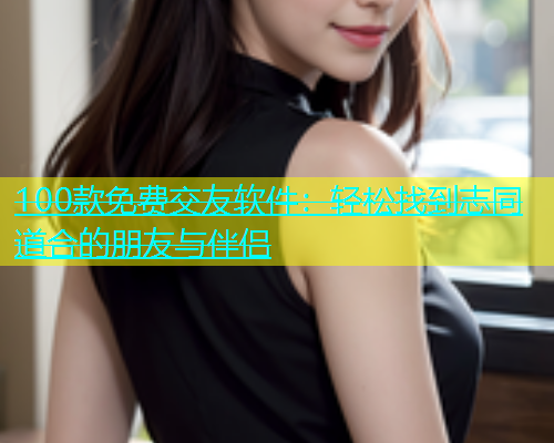 100款免费交友软件：轻松找到志同道合的朋友与伴侣