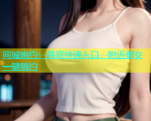 同城炮约：寻欢快速入口，附近美女一键嗨约