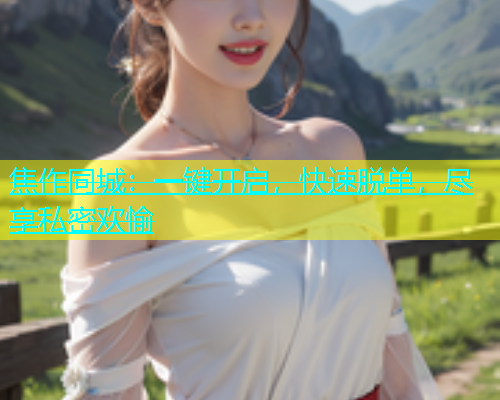 焦作同城：一键开启，快速脱单，尽享私密欢愉
