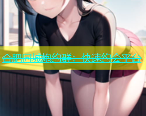 合肥同城炮约群：快速约会平台