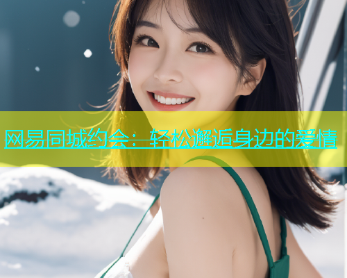 网易同城约会：轻松邂逅身边的爱情