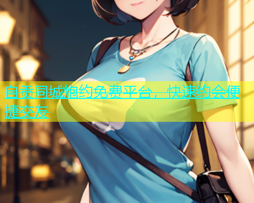 自贡同城炮约免费平台，快速约会便捷交友