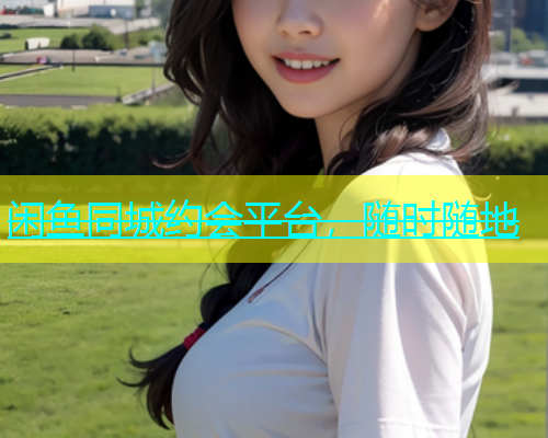 闲鱼同城约会平台，随时随地