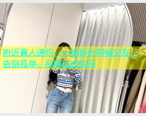 附近真人速约，一炮即合同城交友，告别孤单，尽享私密快乐