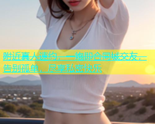 附近真人速约，一炮即合同城交友，告别孤单，尽享私密快乐