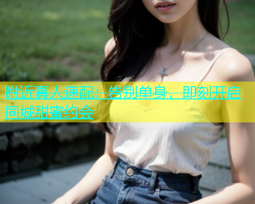 附近真人速配：告别单身，即刻开启同城甜蜜约会