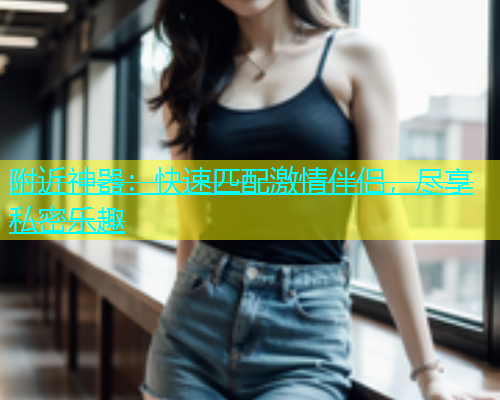 附近神器：快速匹配激情伴侣，尽享私密乐趣