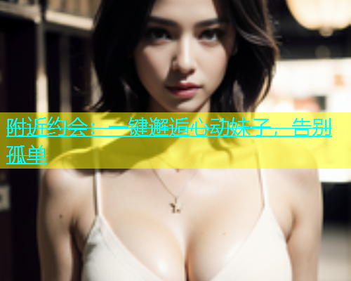 附近约会：一键邂逅心动妹子，告别孤单