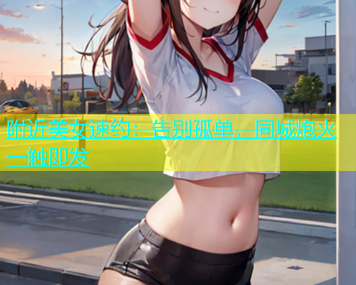 附近美女速约：告别孤单，同城炮火一触即发