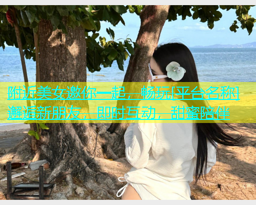 附近美女邀你一起，畅玩[平台名称]邂逅新朋友，即时互动，甜蜜陪伴