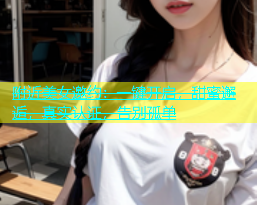附近美女邀约：一键开启，甜蜜邂逅，真实认证，告别孤单