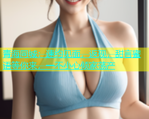 青海同城：速约见面，返现，甜言蜜语等你来，一不小心倾家荡产