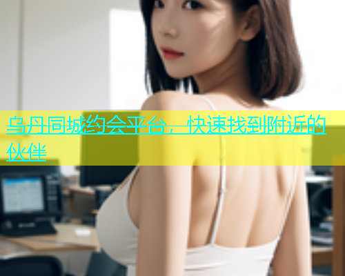 乌丹同城约会平台，快速找到附近的伙伴