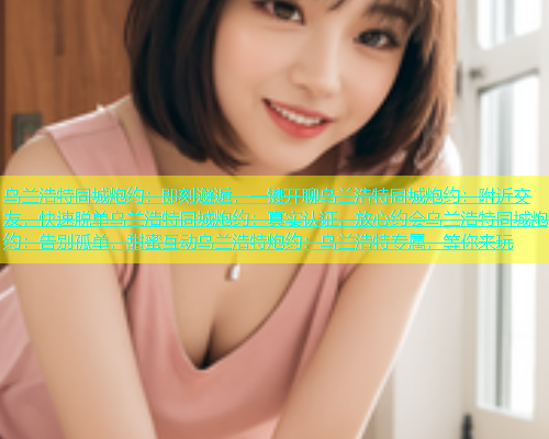 乌兰浩特同城炮约：即刻邂逅，一键开聊乌兰浩特同城炮约：附近交友，快速脱单乌兰浩特同城炮约：真实认证，放心约会乌兰浩特同城炮约：告别孤单，甜蜜互动乌兰浩特炮约：乌兰浩特专属，等你来玩