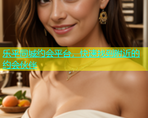 乐平同城约会平台，快速找到附近的约会伙伴