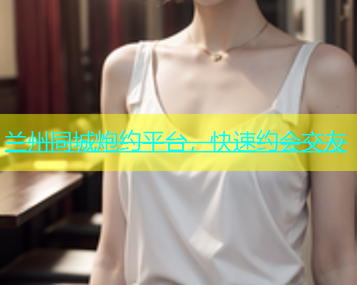 兰州同城炮约平台，快速约会交友