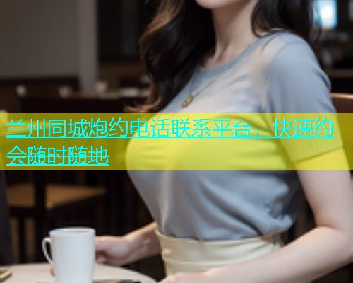 兰州同城炮约电话联系平台，快速约会随时随地