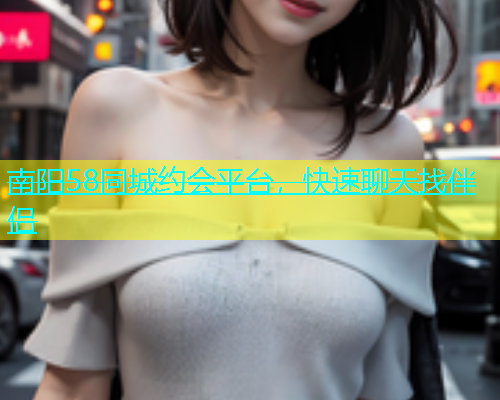 南阳58同城约会平台，快速聊天找伴侣