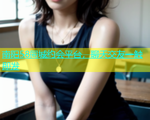 南阳58同城约会平台，聊天交友一触即发