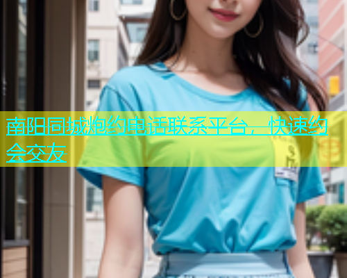南阳同城炮约电话联系平台，快速约会交友