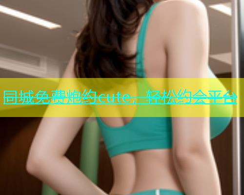 同城免费炮约cute，轻松约会平台