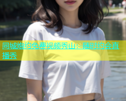 同城炮约免费视频秀山：随时约会直播秀