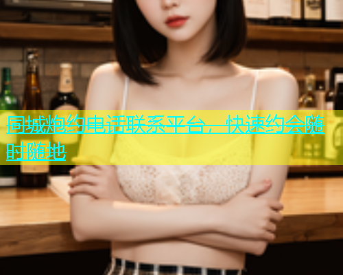 同城炮约电话联系平台，快速约会随时随地