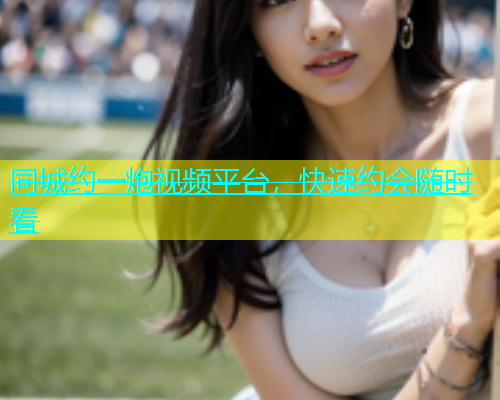 同城约一炮视频平台，快速约会随时看