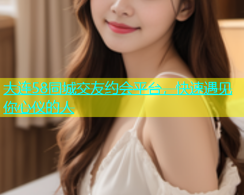 大连58同城交友约会平台，快速遇见你心仪的人