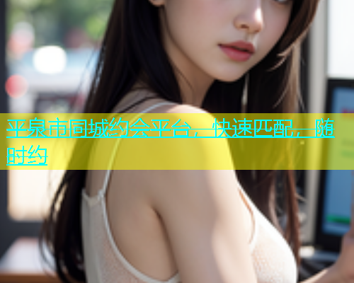 平泉市同城约会平台，快速匹配，随时约