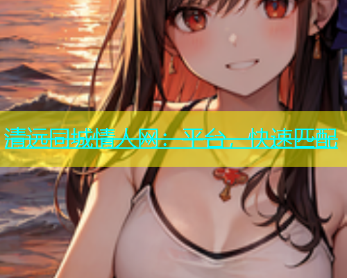 清远同城情人网：平台，快速匹配