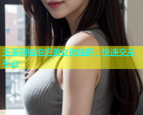 玉溪同城炮约美女微信群，快速交友平台