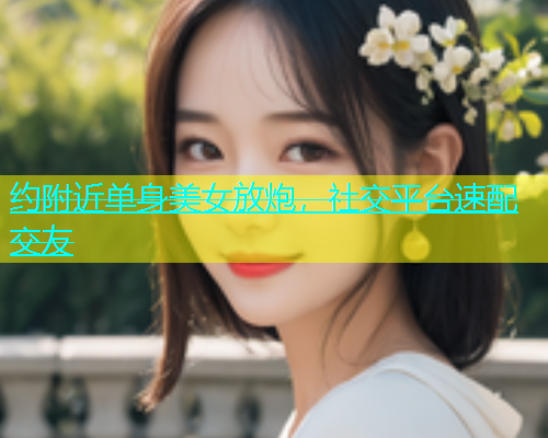 约附近单身美女放炮，社交平台速配交友