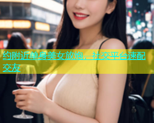 约附近单身美女放炮，社交平台速配交友