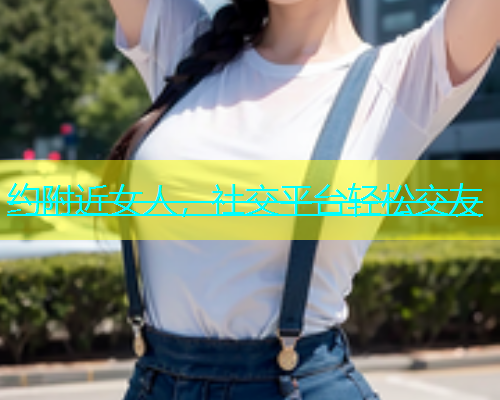 约附近女人，社交平台轻松交友