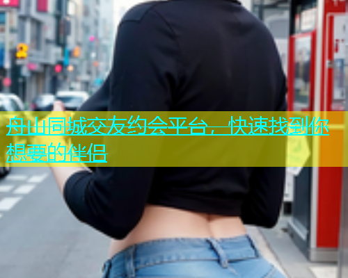 舟山同城交友约会平台，快速找到你想要的伴侣