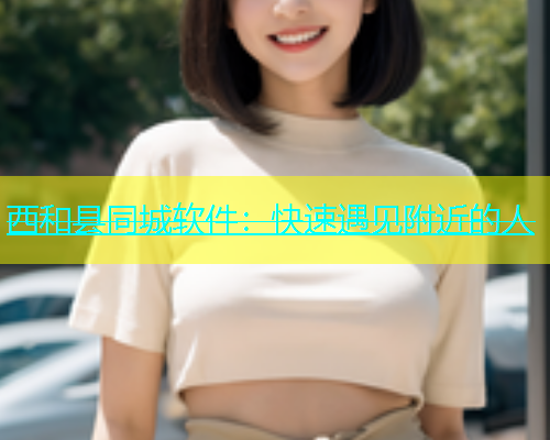 西和县同城软件：快速遇见附近的人