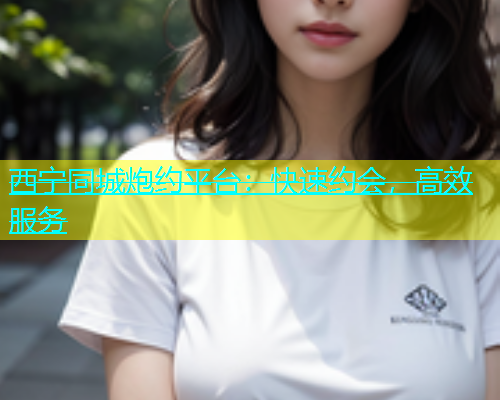 西宁同城炮约平台：快速约会，高效服务